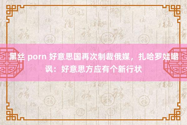 黑丝 porn 好意思国再次制裁俄媒，扎哈罗娃嘲讽：好意思方应有个新行状