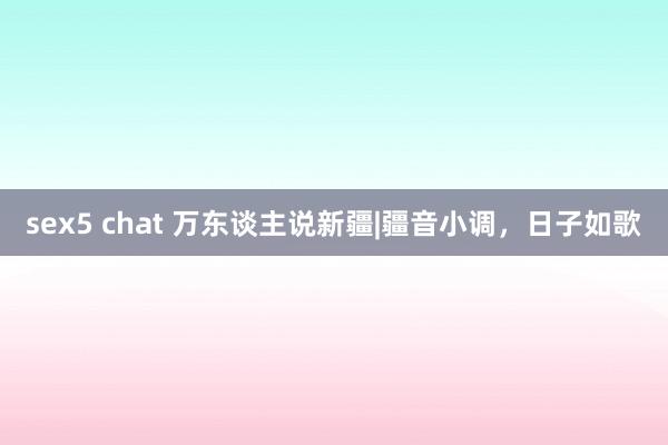 sex5 chat 万东谈主说新疆|疆音小调，日子如歌