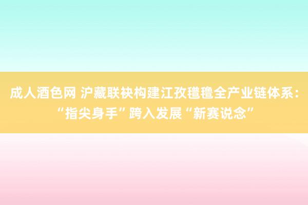 成人酒色网 沪藏联袂构建江孜氆氇全产业链体系：“指尖身手”跨入发展“新赛说念”