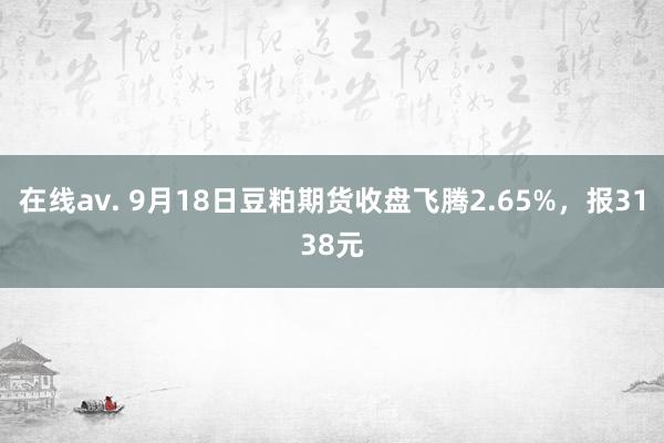 在线av. 9月18日豆粕期货收盘飞腾2.65%，报3138元