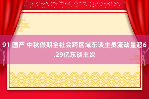 91 国产 中秋假期全社会跨区域东谈主员流动量超6.29亿东谈主次