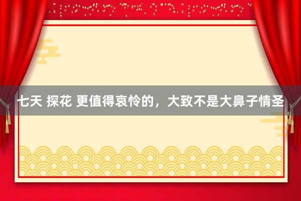七天 探花 更值得哀怜的，大致不是大鼻子情圣