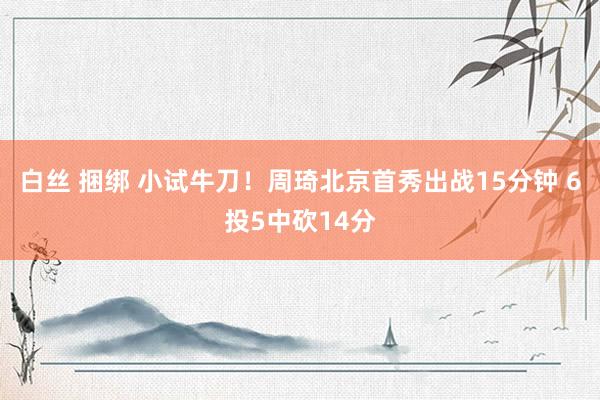 白丝 捆绑 小试牛刀！周琦北京首秀出战15分钟 6投5中砍14分