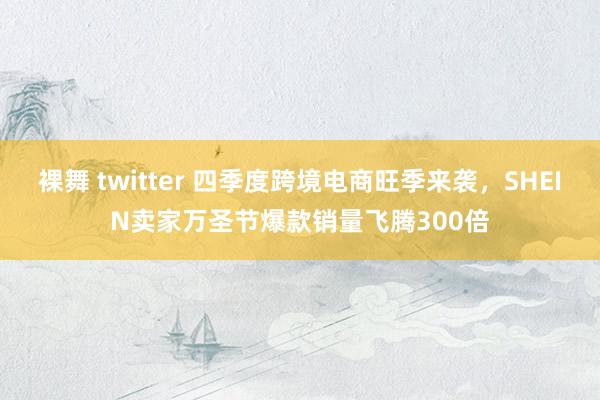 裸舞 twitter 四季度跨境电商旺季来袭，SHEIN卖家万圣节爆款销量飞腾300倍