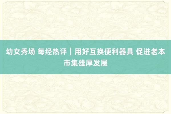 幼女秀场 每经热评︱用好互换便利器具 促进老本市集雄厚发展