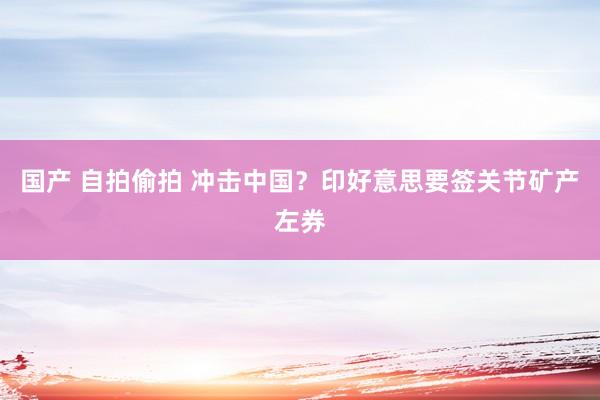 国产 自拍偷拍 冲击中国？印好意思要签关节矿产左券