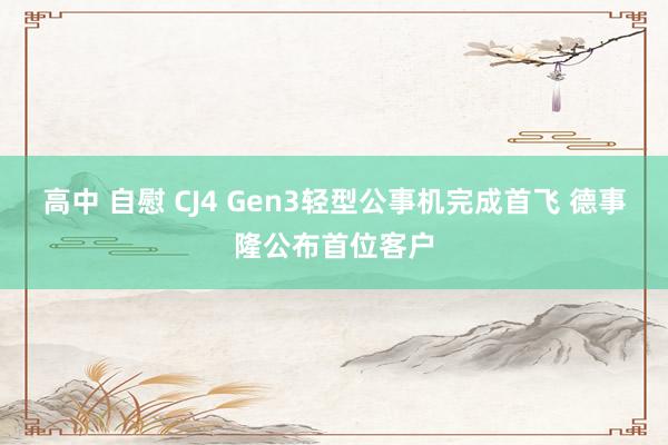 高中 自慰 CJ4 Gen3轻型公事机完成首飞 德事隆公布首位客户