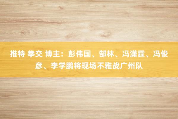 推特 拳交 博主：彭伟国、郜林、冯潇霆、冯俊彦、李学鹏将现场不雅战广州队