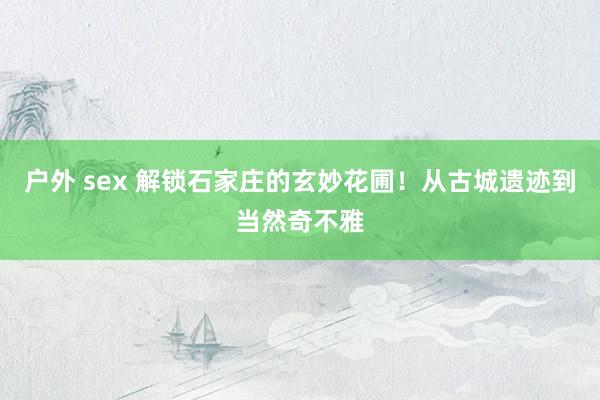 户外 sex 解锁石家庄的玄妙花圃！从古城遗迹到当然奇不雅