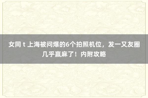 女同 t 上海被问爆的6个拍照机位，发一又友圈几乎赢麻了！内附攻略