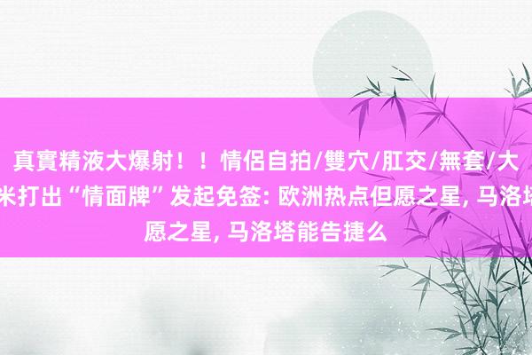 真實精液大爆射！！情侶自拍/雙穴/肛交/無套/大量噴精 国米打出“情面牌”发起免签: 欧洲热点但愿之星, 马洛塔能告捷么