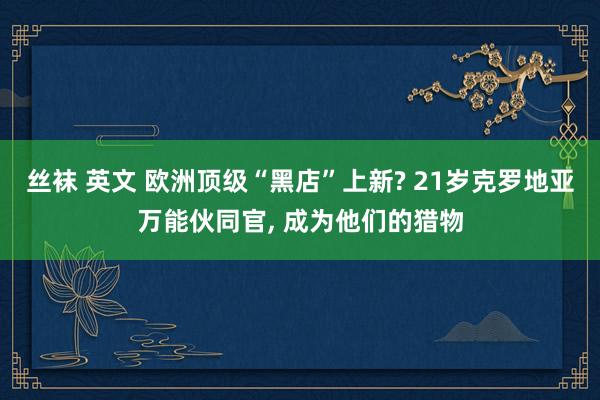 丝袜 英文 欧洲顶级“黑店”上新? 21岁克罗地亚万能伙同官， 成为他们的猎物