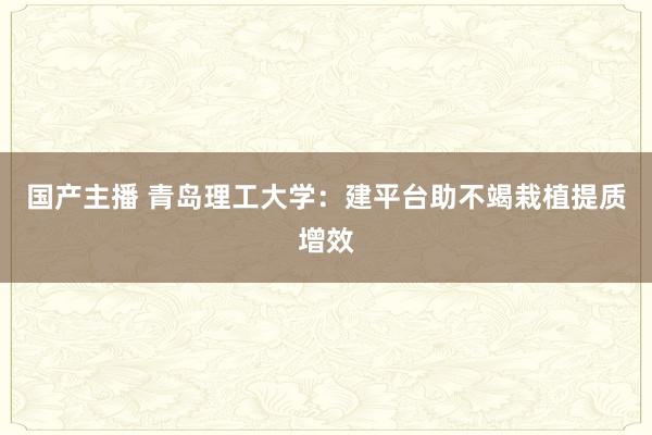 国产主播 青岛理工大学：建平台助不竭栽植提质增效
