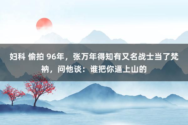 妇科 偷拍 96年，张万年得知有又名战士当了梵衲，问他谈：谁把你逼上山的
