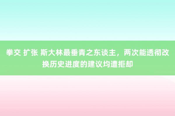 拳交 扩张 斯大林最垂青之东谈主，两次能透彻改换历史进度的建议均遭拒却