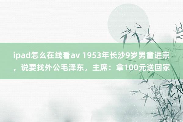 ipad怎么在线看av 1953年长沙9岁男童进京，说要找外公毛泽东，主席：拿100元送回家