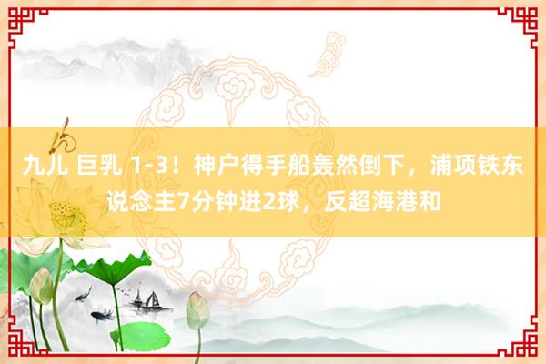 九儿 巨乳 1-3！神户得手船轰然倒下，浦项铁东说念主7分钟进2球，反超海港和