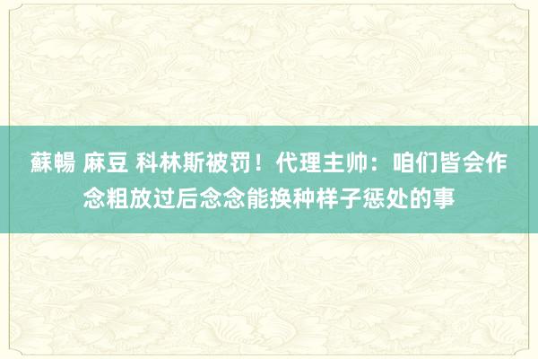蘇暢 麻豆 科林斯被罚！代理主帅：咱们皆会作念粗放过后念念能换种样子惩处的事