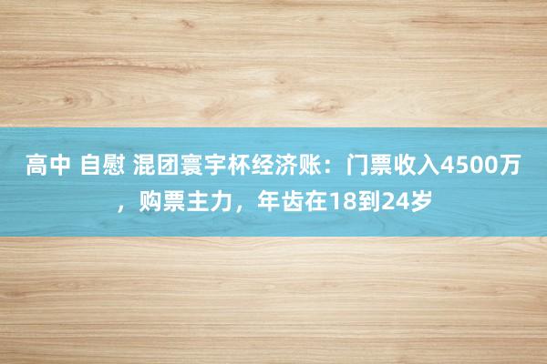 高中 自慰 混团寰宇杯经济账：门票收入4500万，购票主力，年齿在18到24岁