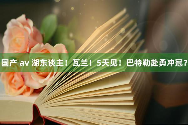 国产 av 湖东谈主！瓦兰！5天见！巴特勒赴勇冲冠？