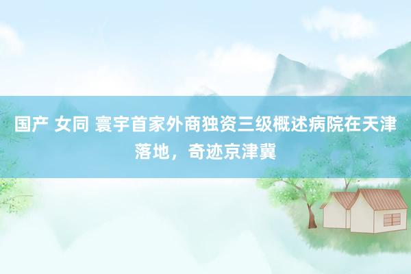 国产 女同 寰宇首家外商独资三级概述病院在天津落地，奇迹京津冀
