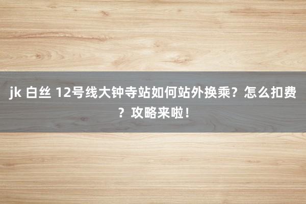jk 白丝 12号线大钟寺站如何站外换乘？怎么扣费？攻略来啦！