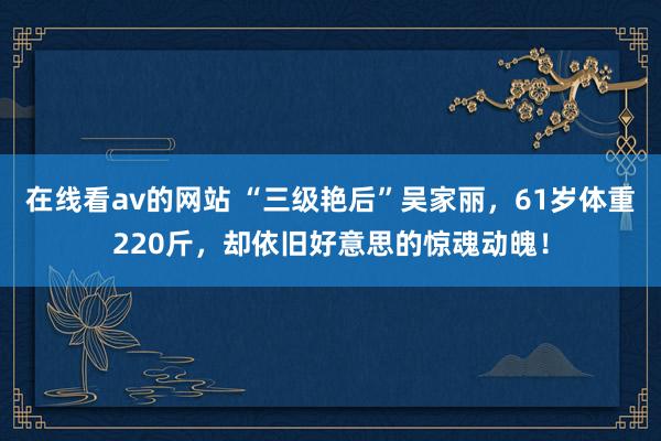 在线看av的网站 “三级艳后”吴家丽，61岁体重220斤，却依旧好意思的惊魂动魄！