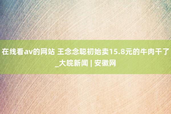 在线看av的网站 王念念聪初始卖15.8元的牛肉干了_大皖新闻 | 安徽网