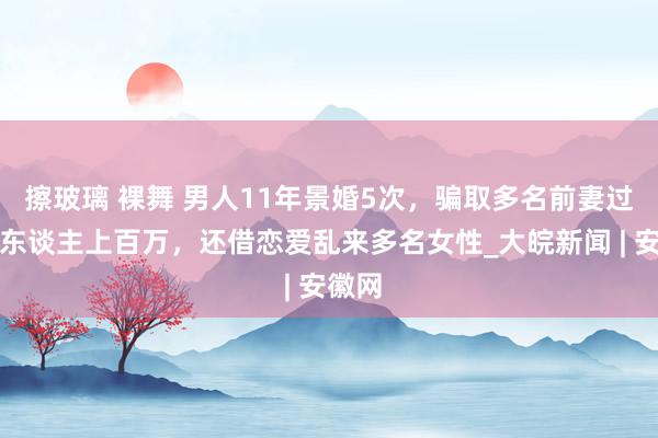 擦玻璃 裸舞 男人11年景婚5次，骗取多名前妻过甚家东谈主上百万，还借恋爱乱来多名女性_大皖新闻 | 安徽网