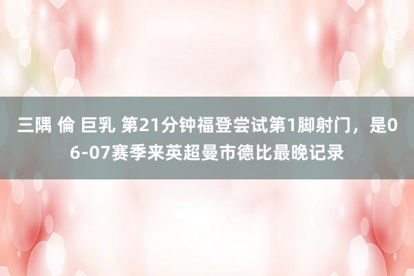 三隅 倫 巨乳 第21分钟福登尝试第1脚射门，是06-07赛季来英超曼市德比最晚记录