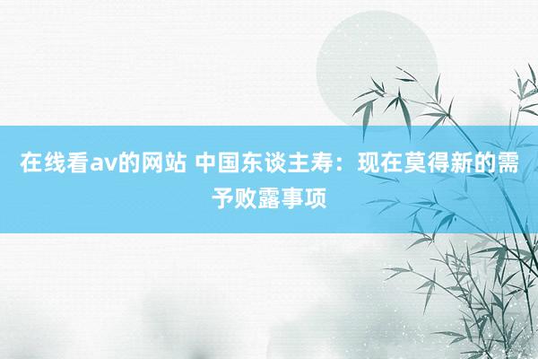 在线看av的网站 中国东谈主寿：现在莫得新的需予败露事项