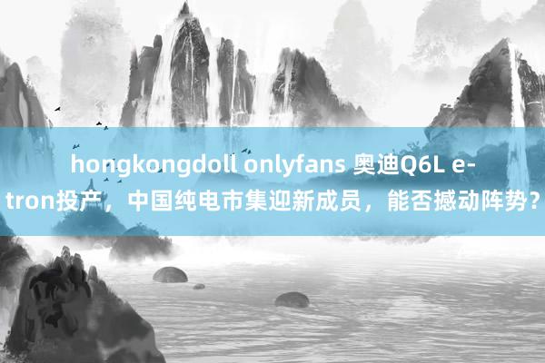 hongkongdoll onlyfans 奥迪Q6L e-tron投产，中国纯电市集迎新成员，能否撼动阵势？