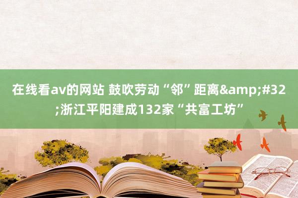 在线看av的网站 鼓吹劳动“邻”距离&#32;浙江平阳建成132家“共富工坊”