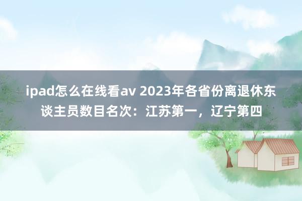 ipad怎么在线看av 2023年各省份离退休东谈主员数目名次：江苏第一，辽宁第四