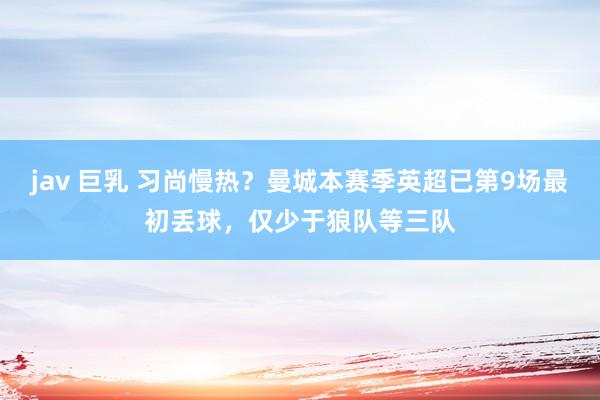 jav 巨乳 习尚慢热？曼城本赛季英超已第9场最初丢球，仅少于狼队等三队