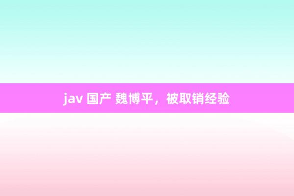 jav 国产 魏博平，被取销经验