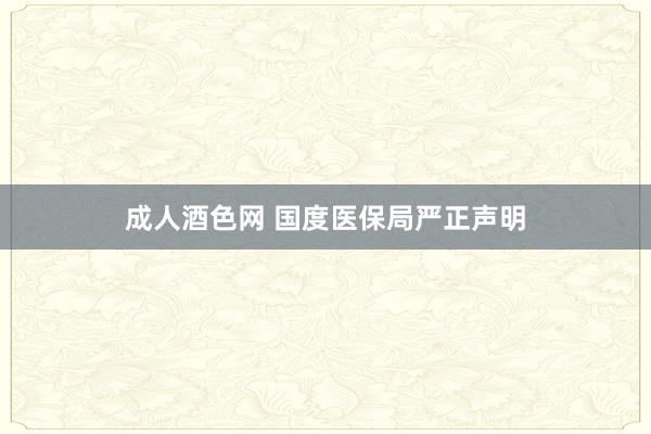 成人酒色网 国度医保局严正声明