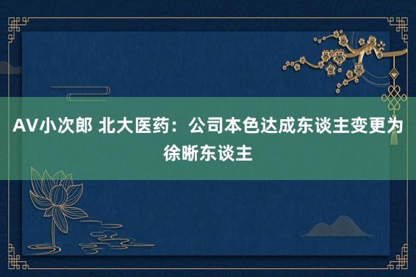 AV小次郎 北大医药：公司本色达成东谈主变更为徐晰东谈主