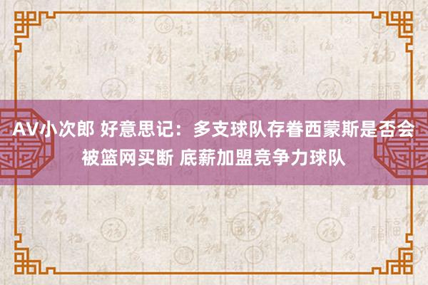 AV小次郎 好意思记：多支球队存眷西蒙斯是否会被篮网买断 底薪加盟竞争力球队