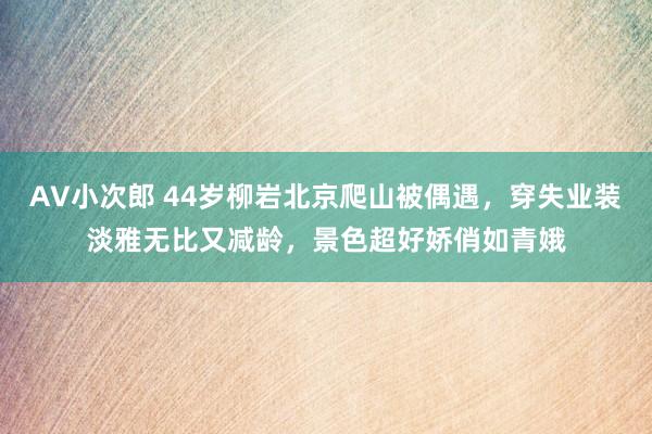 AV小次郎 44岁柳岩北京爬山被偶遇，穿失业装淡雅无比又减龄，景色超好娇俏如青娥
