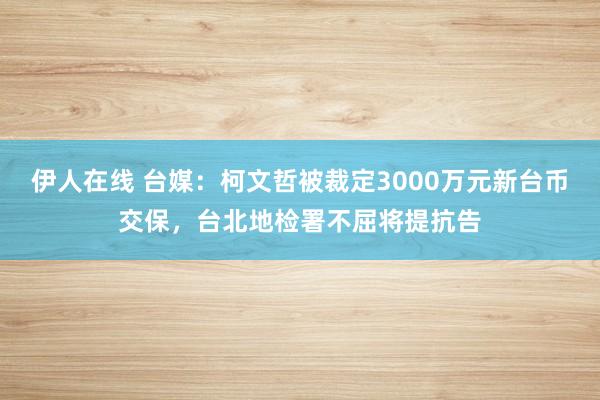 伊人在线 台媒：柯文哲被裁定3000万元新台币交保，台北地检署不屈将提抗告