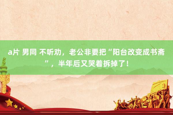 a片 男同 不听劝，老公非要把“阳台改变成书斋”，半年后又哭着拆掉了！