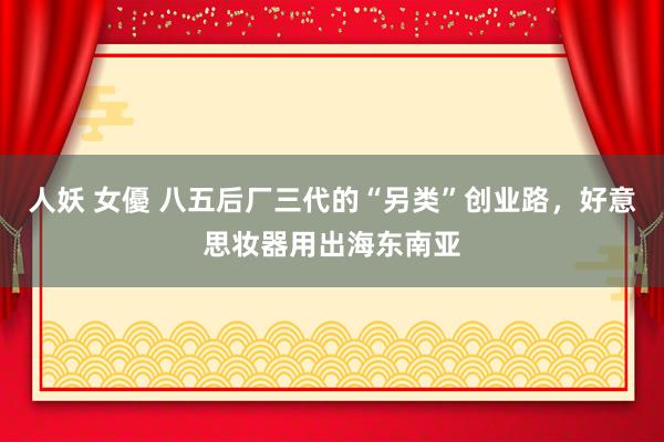 人妖 女優 八五后厂三代的“另类”创业路，好意思妆器用出海东南亚