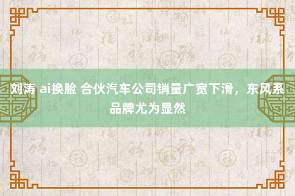 刘涛 ai换脸 合伙汽车公司销量广宽下滑，东风系品牌尤为显然