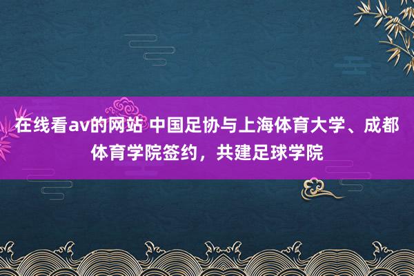 在线看av的网站 中国足协与上海体育大学、成都体育学院签约，共建足球学院