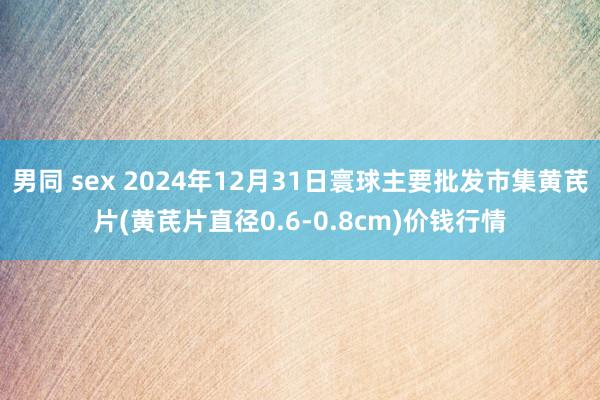男同 sex 2024年12月31日寰球主要批发市集黄芪片(黄芪片直径0.6-0.8cm)价钱行情