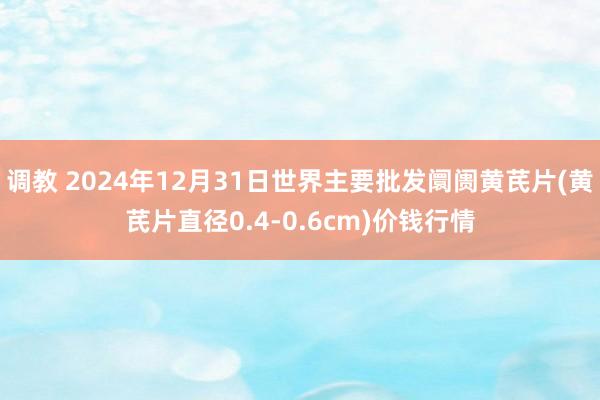 调教 2024年12月31日世界主要批发阛阓黄芪片(黄芪片直径0.4-0.6cm)价钱行情