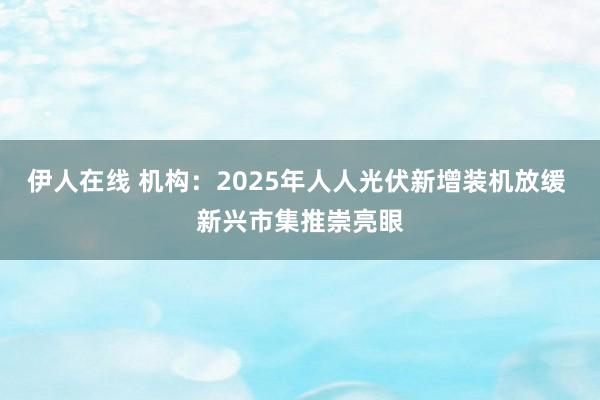 伊人在线 机构：2025年人人光伏新增装机放缓 新兴市集推崇亮眼