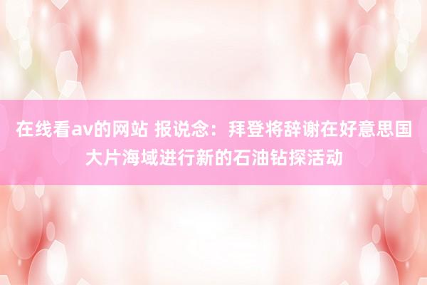 在线看av的网站 报说念：拜登将辞谢在好意思国大片海域进行新的石油钻探活动