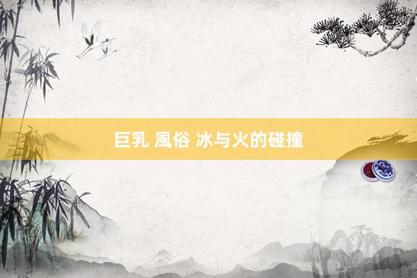 巨乳 風俗 冰与火的碰撞